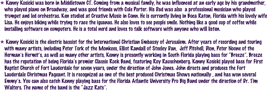  Kenny Kosicki was born in Middletown CT. Coming from a musical family, he was influenced at an early age by his grandmother, who played piano on Broadway, and was good friends with Cole Porter. His Dad was also  a professional musician who played trumpet and led orchestras. Ken studied at Creative Music in Conn. He is currently living in Boca Raton, Florida with his lovely wife Lisa. He enjoys biking while trying to race the iguanas. He also loves to see people smile. Nothing like a good cup of coffee while  installing software on computers. He is a total nerd and loves to talk software with anyone who will listen. 

 Kenny Kosicki is the electric bassist for the International Christian Embassy of Jerusalem. After years of recording and touring with many artists, including Peter Tork of the Monkees, Elliot Randall of Steeley Dan,  Jeff Pitchell, Dion, Peter Noone of the Herman’s Hermit’s, as well as many other artists, Kenny is presently working in South Florida playing bass for “Breeze”. Breeze has the reputation of being Florida’s premier Classic Rock Band, featuring Roy Rauschenberg. Kenny Kosicki played bass for First Baptist Church of Fort Lauderdale for seven years, under the direction of John Jones. John directs and produces the Fort Lauderdale Christmas Pageant. It is recognized as one of the best produced Christmas Shows nationally , and has won several Emmy’s. You can also catch Kenny playing bass for the Florida Atlantic University Pro Big Band under the direction of Dr. Tim Walters. The name of the band is the “Jazz Rats”.  