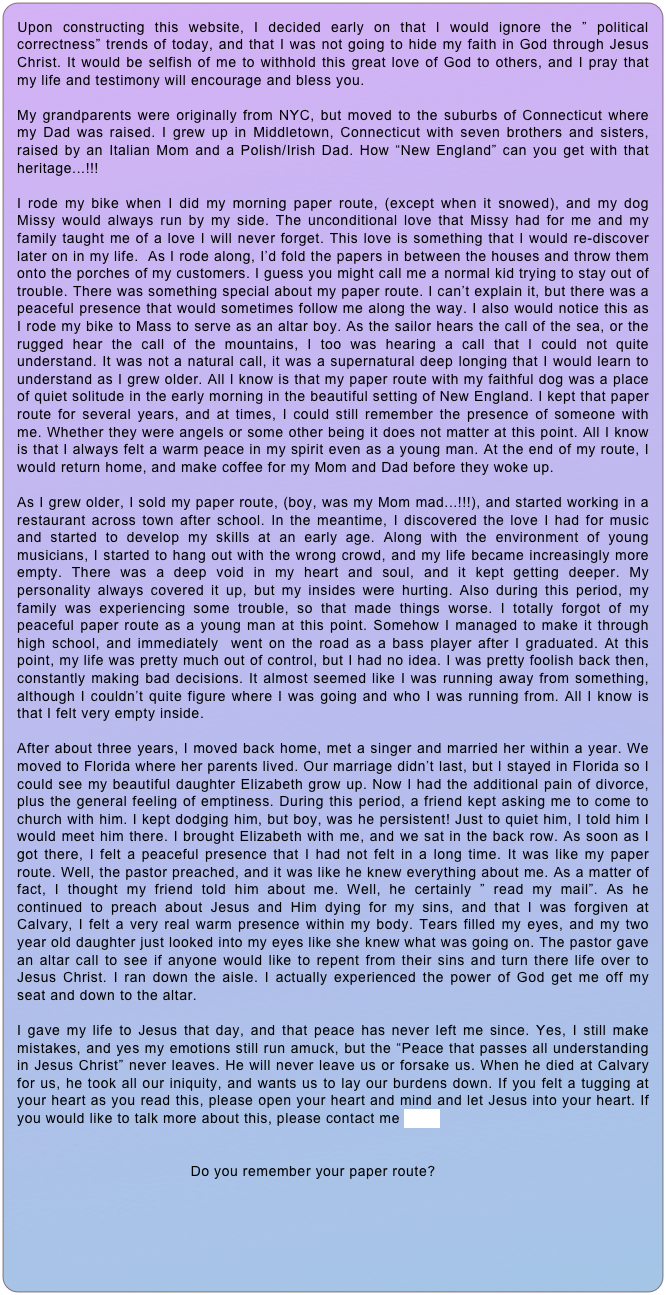 Upon constructing this website, I decided early on that I would ignore the ” political correctness” trends of today, and that I was not going to hide my faith in God through Jesus Christ. It would be selfish of me to withhold this great love of God to others, and I pray that my life and testimony will encourage and bless you.

My grandparents were originally from NYC, but moved to the suburbs of Connecticut where my Dad was raised. I grew up in Middletown, Connecticut with seven brothers and sisters, raised by an Italian Mom and a Polish/Irish Dad. How “New England” can you get with that heritage...!!!

I rode my bike when I did my morning paper route, (except when it snowed), and my dog Missy would always run by my side. The unconditional love that Missy had for me and my family taught me of a love I will never forget. This love is something that I would re-discover later on in my life.  As I rode along, I’d fold the papers in between the houses and throw them onto the porches of my customers. I guess you might call me a normal kid trying to stay out of trouble. There was something special about my paper route. I can’t explain it, but there was a peaceful presence that would sometimes follow me along the way. I also would notice this as I rode my bike to Mass to serve as an altar boy. As the sailor hears the call of the sea, or the rugged hear the call of the mountains, I too was hearing a call that I could not quite understand. It was not a natural call, it was a supernatural deep longing that I would learn to understand as I grew older. All I know is that my paper route with my faithful dog was a place of quiet solitude in the early morning in the beautiful setting of New England. I kept that paper route for several years, and at times, I could still remember the presence of someone with me. Whether they were angels or some other being it does not matter at this point. All I know is that I always felt a warm peace in my spirit even as a young man. At the end of my route, I would return home, and make coffee for my Mom and Dad before they woke up.

As I grew older, I sold my paper route, (boy, was my Mom mad...!!!), and started working in a restaurant across town after school. In the meantime, I discovered the love I had for music and started to develop my skills at an early age. Along with the environment of young musicians, I started to hang out with the wrong crowd, and my life became increasingly more empty. There was a deep void in my heart and soul, and it kept getting deeper. My personality always covered it up, but my insides were hurting. Also during this period, my family was experiencing some trouble, so that made things worse. I totally forgot of my peaceful paper route as a young man at this point. Somehow I managed to make it through high school, and immediately  went on the road as a bass player after I graduated. At this point, my life was pretty much out of control, but I had no idea. I was pretty foolish back then, constantly making bad decisions. It almost seemed like I was running away from something, although I couldn’t quite figure where I was going and who I was running from. All I know is that I felt very empty inside.

After about three years, I moved back home, met a singer and married her within a year. We moved to Florida where her parents lived. Our marriage didn’t last, but I stayed in Florida so I could see my beautiful daughter Elizabeth grow up. Now I had the additional pain of divorce, plus the general feeling of emptiness. During this period, a friend kept asking me to come to church with him. I kept dodging him, but boy, was he persistent! Just to quiet him, I told him I would meet him there. I brought Elizabeth with me, and we sat in the back row. As soon as I got there, I felt a peaceful presence that I had not felt in a long time. It was like my paper route. Well, the pastor preached, and it was like he knew everything about me. As a matter of fact, I thought my friend told him about me. Well, he certainly ” read my mail”. As he continued to preach about Jesus and Him dying for my sins, and that I was forgiven at Calvary, I felt a very real warm presence within my body. Tears filled my eyes, and my two year old daughter just looked into my eyes like she knew what was going on. The pastor gave an altar call to see if anyone would like to repent from their sins and turn there life over to Jesus Christ. I ran down the aisle. I actually experienced the power of God get me off my seat and down to the altar. 

I gave my life to Jesus that day, and that peace has never left me since. Yes, I still make mistakes, and yes my emotions still run amuck, but the “Peace that passes all understanding in Jesus Christ” never leaves. He will never leave us or forsake us. When he died at Calvary for us, he took all our iniquity, and wants us to lay our burdens down. If you felt a tugging at your heart as you read this, please open your heart and mind and let Jesus into your heart. If you would like to talk more about this, please contact me here.


                                       Do you remember your paper route?
