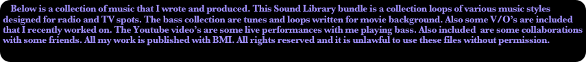 Below is a collection of music that I wrote and produced. This Sound Library bundle is a collection loops of various music styles designed for radio and TV spots. The bass collection are tunes and loops written for movie background. Also some V/O’s are included that I recently worked on. The Youtube video’s are some live performances with me playing bass. Also included  are some collaborations with some friends. All my work is published with BMI. All rights reserved and it is unlawful to use these files without permission.
