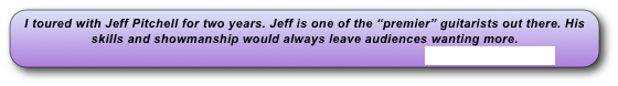 I toured with Jeff Pitchell for two years. Jeff is one of the “premier” guitarists out there. His skills and showmanship would always leave audiences wanting more.
                                                                                                   www.jeffpitchell.com 