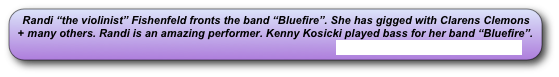 Randi “the violinist” Fishenfeld fronts the band “Bluefire”. She has gigged with Clarens Clemons + many others. Randi is an amazing performer. Kenny Kosicki played bass for her band “Bluefire”.
                                                                                                    www.myspace.com/randifishenfeld