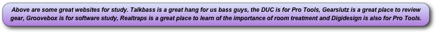 Above are some great websites for study. Talkbass is a great hang for us bass guys, the DUC is for Pro Tools, Gearslutz is a great place to review gear, Groovebox is for software study, Realtraps is a great place to learn of the importance of room treatment and Digidesign is also for Pro Tools.