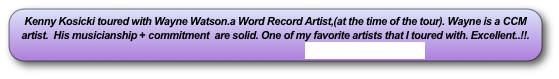 Kenny Kosicki toured with Wayne Watson.a Word Record Artist,(at the time of the tour). Wayne is a CCM artist.  His musicianship + commitment  are solid. One of my favorite artists that I toured with. Excellent..!!.     
                                                                    www.waynewatson.com             
