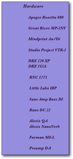                     Hardware

                         Apogee Rosetta 800 

                         Great River MP-2NV

                         Mindprint An/Di 

                         Studio Project VTB-1
 
                         DBX 120 XP 
                         DBX 163A

                          RNC 1773

                          Little Labs IBP

                          Sans Amp Bass DI

                          Rane DC 22

                          Alesis Q-6
                          Alesis NanoVerb

                          Furman M8-L

                          Preamp D-8

                           

